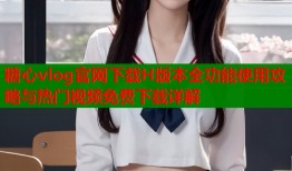糖心vlog官网下载H版本全功能使用攻略与热门视频免费下载详解