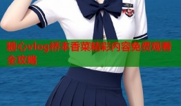 糖心vlog桥本香菜精彩内容免费观看全攻略