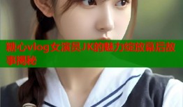 糖心vlog女演员JK的魅力绽放幕后故事揭秘