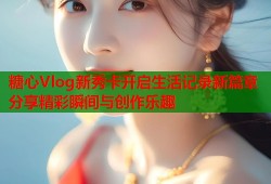 糖心Vlog新秀卡开启生活记录新篇章分享精彩瞬间与创作乐趣