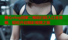 糖心vlog回家二维码扫码入口全攻略，轻松开启精彩视频之旅