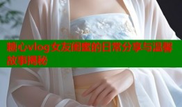 糖心vlog女友闺蜜的日常分享与温馨故事揭秘
