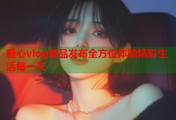 糖心vlog新品发布全方位体验精彩生活每一天