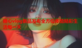 糖心vlog新品发布全方位体验精彩生活每一天