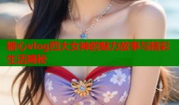 糖心vlog四大女神的魅力故事与精彩生活揭秘