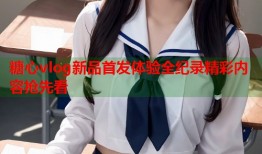 糖心vlog新品首发体验全纪录精彩内容抢先看
