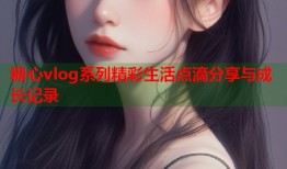 糖心vlog系列精彩生活点滴分享与成长记录