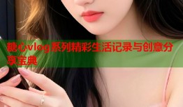 糖心vlog系列精彩生活记录与创意分享宝典