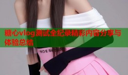 糖心vlog测试全纪录精彩内容分享与体验总结