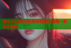 糖心vlog老司机带你畅游生活每一刻精彩瞬间