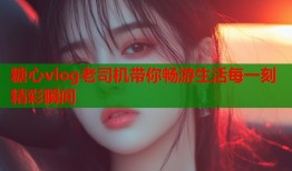 糖心vlog老司机带你畅游生活每一刻精彩瞬间