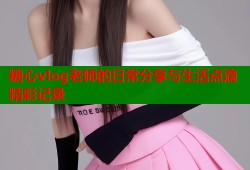 糖心vlog老师的日常分享与生活点滴精彩记录