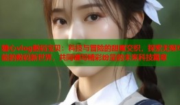 糖心vlog数码宝贝：科技与冒险的甜蜜交织，探索无限可能的数码新世界，共同谱写精彩纷呈的未来科技篇章