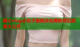 糖心vlog小包子最新改名揭秘背后故事大公开