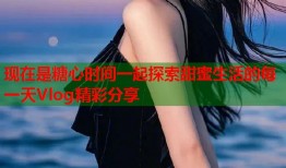 现在是糖心时间一起探索甜蜜生活的每一天Vlog精彩分享