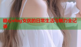 糖心vlog女优的日常生活与魅力全记录
