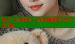 糖心vlog官网ios全新体验精彩内容尽在掌握