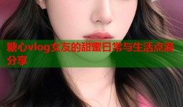 糖心vlog女友的甜蜜日常与生活点滴分享