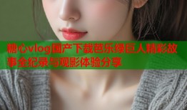 糖心vlog国产下载芭乐绿巨人精彩故事全纪录与观影体验分享