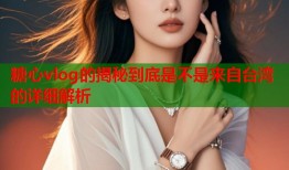 糖心vlog的揭秘到底是不是来自台湾的详细解析