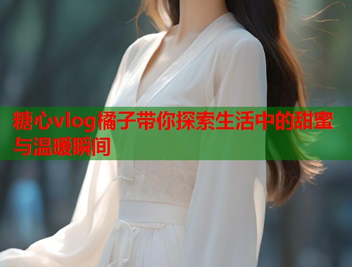 糖心vlog橘子带你探索生活中的甜蜜与温暖瞬间