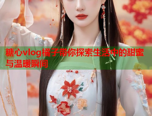 糖心vlog橘子带你探索生活中的甜蜜与温暖瞬间