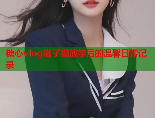 糖心vlog橘子猫放学后的温馨日常记录