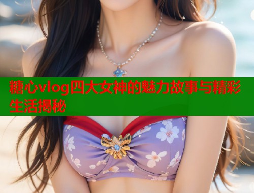 糖心vlog四大女神的魅力故事与精彩生活揭秘