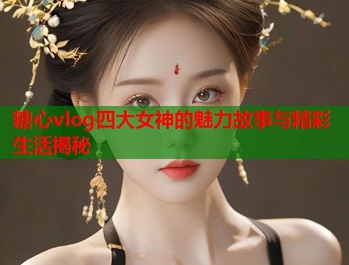 糖心vlog四大女神的魅力故事与精彩生活揭秘