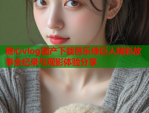 糖心vlog国产下载芭乐绿巨人精彩故事全纪录与观影体验分享