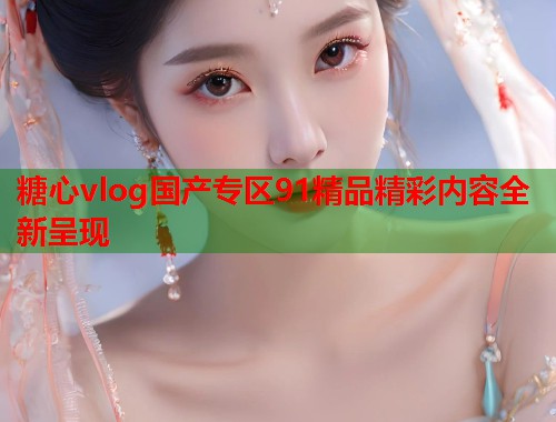 糖心vlog国产专区91精品精彩内容全新呈现