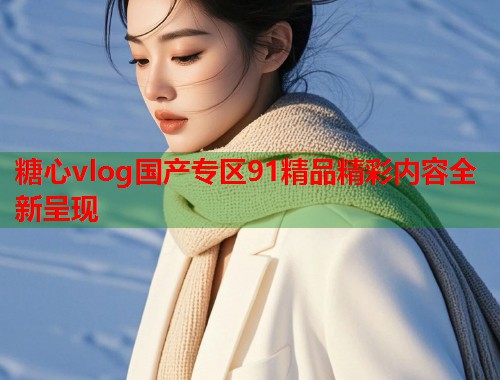 糖心vlog国产专区91精品精彩内容全新呈现