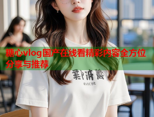 糖心vlog国产在线看精彩内容全方位分享与推荐