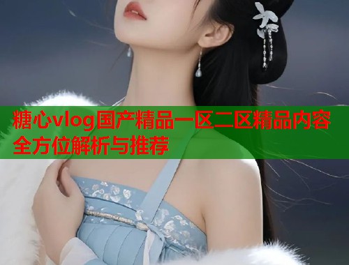 糖心vlog国产精品一区二区精品内容全方位解析与推荐