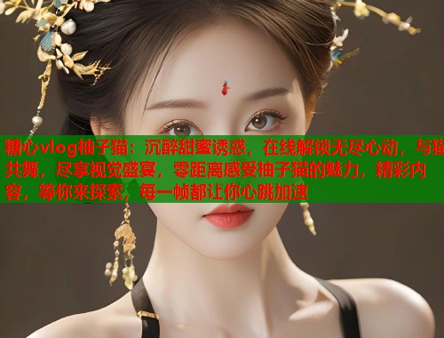 糖心vlog柚子猫：沉醉甜蜜诱惑，在线解锁无尽心动，与猫共舞，尽享视觉盛宴，零距离感受柚子猫的魅力，精彩内容，等你来探索，每一帧都让你心跳加速