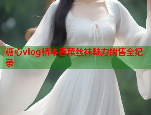 糖心vlog桥本香菜丝袜魅力销售全纪录