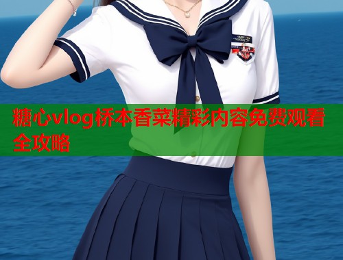 糖心vlog桥本香菜精彩内容免费观看全攻略