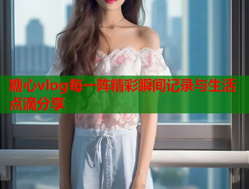 糖心vlog每一阵精彩瞬间记录与生活点滴分享