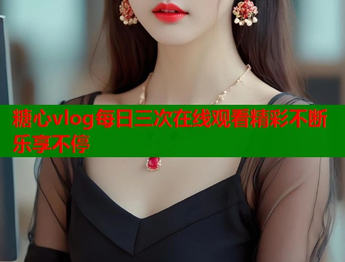 糖心vlog每日三次在线观看精彩不断乐享不停