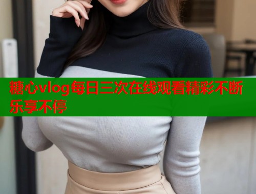 糖心vlog每日三次在线观看精彩不断乐享不停
