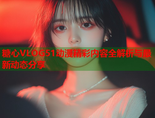 糖心VLOG51动漫精彩内容全解析与最新动态分享