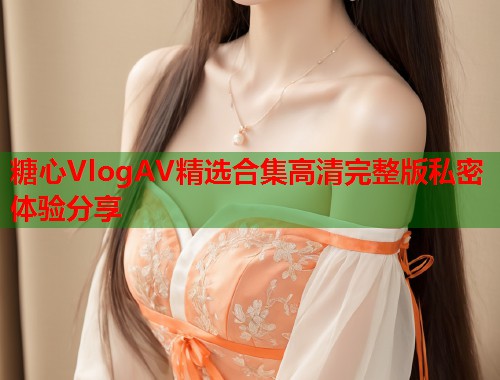 糖心VlogAV精选合集高清完整版私密体验分享