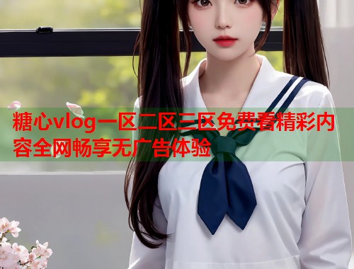 糖心vlog一区二区三区免费看精彩内容全网畅享无广告体验