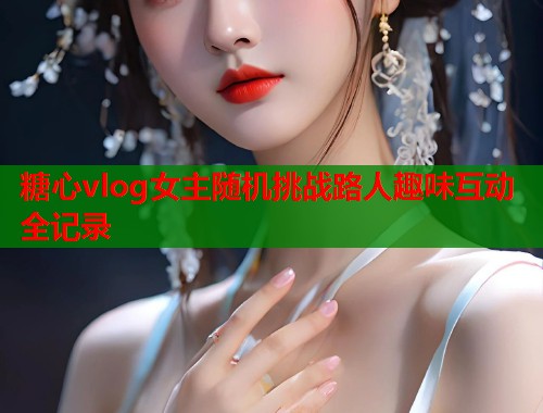 糖心vlog女主随机挑战路人趣味互动全记录