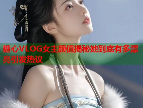 糖心VLOG女主颜值揭秘她到底有多漂亮引发热议