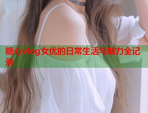 糖心vlog女优的日常生活与魅力全记录
