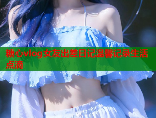 糖心vlog女友出差日记温馨记录生活点滴