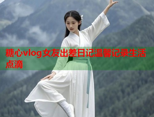 糖心vlog女友出差日记温馨记录生活点滴