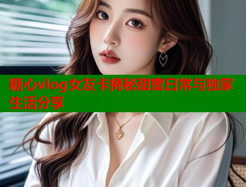 糖心vlog女友卡揭秘甜蜜日常与独家生活分享
