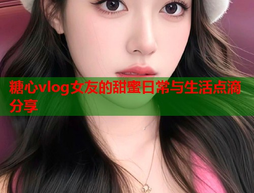 糖心vlog女友的甜蜜日常与生活点滴分享
